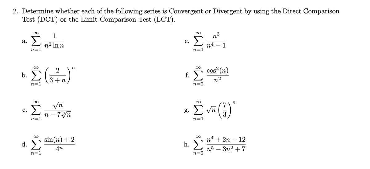 2. Determine whether each of the following series is Convergent or Divergent by using the Direct Comparison
Test (DCT) or the Limit Comparison Test (LCT).
1
а.
n°
n² ln n
е.
n=1
п4 — 1
n=1
n
2
b.
f. cos (n)
3+ n
n=1
n2
n=2
Σ
n – 7yn
n
с.
7
g. E Vn
n=1
3
n=1
sin(n) +2
d. )
п* + 2n - 12
4n
h. )
n=1
п5 — Зп2 + 7
n=2
