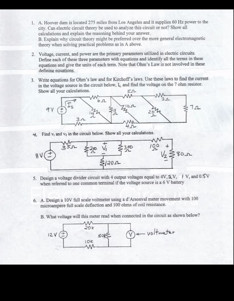 1. A. Hoover dam is located 275 miles from Los Angeles and it supplies 60 Hz power to the
city. Can electric circuit theory be used to analyze this circuit or not? Show all
calculations and explain the reasoning behind your answer.
B. Explain why circuit theory might be preferred over the more general electromagnetic
theory when solving practical problems as in A above.
2. Voltage, current, and power are the primary parameters utilized in electric circuits.
Define each of these three parameters with equations and identify all the terms in these
equations and give the units of each term. Note that Ohm's Law is not involved in these
defining equations.
3. Write equations for Ohm's law and for Kirchoff's laws. Use these laws to find the current
in the voltage source in the circuit below, Is, and find the voltage on the 7 ohm resistor.
Show all your calculations.
55
9V (+)
8 V
32
www-
45
4. Find v₁ and v₂ in the circuit below. Show all your calculations.
ww
355
12V
62
20k
ZION
m
+
V₁234
૪૦.
5. Design a voltage divider circuit with 4 output voltages equal to 4V, V, V, and 0.5V
when referred to one common terminal if the voltage source is a 6 V battery
JOK
m
ww
50k
6. A. Design a 10V full scale voltmeter using a d'Arsonval meter movement with 100
microampere full scale deflection and 100 ohms of coil resistance.
B. What voltage will this meter read when connected in the circuit as shown below?
32
←
752
100 +
V/₂38052
voltmeter