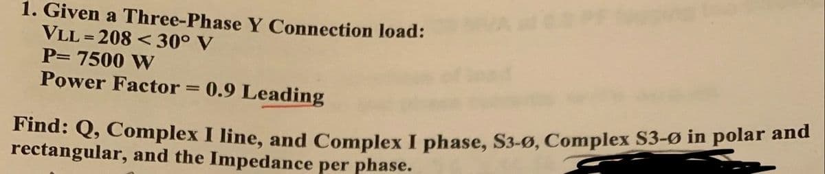 1. Given a Three-Phase Y Connection load:
VLL=208 <30° V
P= 7500 W
Power Factor= 0.9 Leading
Find: Q, Complex I line, and Complex I phase, S3-Ø, Complex $3-Ø in polar and
rectangular, and the Impedance per phase.