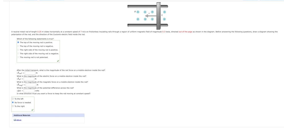 A neutral metal rod of length 0.25 m slides horizontally at a constant speed of 7 m/s on frictionless insulating rails through a region of uniform magnetic field of magnitude 0.3 tesla, directed out of the page as shown in the diagram. Before answering the following questions, draw a diagram showing the
polarization of the rod, and the direction of the Coulomb electric field inside the rod.
Which of the following statements is true?
O The top of the moving rod is positive.
The top of the moving rod is negative.
The right side of the moving rod is positive.
The right side of the moving rod is negative.
The moving rod is not polarized.
After the initial transient, what is the magnitude of the net force on a mobile electron inside the rod?
|Fnetl =
What is the magnitude of the electric force on a mobile electron inside the rod?
N
What is the magnitude of the magnetic force on a mobile electron inside the rod?
|Fmagl = [
N
What is the magnitude of the potential difference across the rod?
JAVI =
In what direction must you exert a force to keep the rod moving at constant speed?
volts
O To the left
O No force is needed
O To the right
Additional Materials
OeBook
