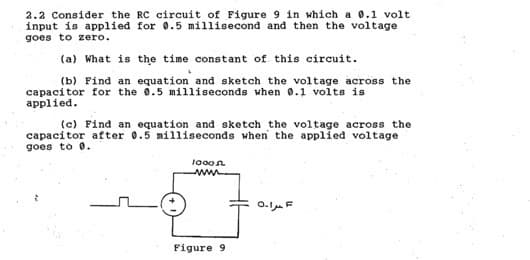 2.2 Consider the RC circuit of Figure 9 in which a 0.1 volt
input is applied for 0.5 millisecond and then the voltage
goes to zero.
(a) What is the time constant of this circuit.
(b) Find an equation and sketch the voltage across the
capacitor for the 0.5 milliseconds when 0.1 volts is
applied.
(c) Find an equation and sketch the voltage across the
capacitor after 0.5 milliseconds when the applied voltage
goes to 0.
1000
Figure 9.
حراء