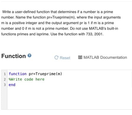 Write a user-defined function that determines if a number is a prime
number. Name the function pr=Trueprime(m), where the input arguments
m is a positive integer and the output argument pr is 1 if m is a prime
number and 0 if m is not a prime number. Do not use MATLAB's built-in
functions primes and isprime. Use the function with 733, 2001.
Function ®
C Reset
MATLAB Documentation
1 function pr=Trueprime (m)
2 Write code here
3 end
