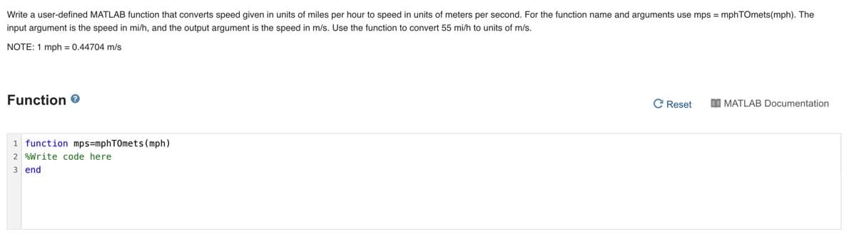 Write a user-defined MATLAB function that converts speed given in units of miles per hour to speed in units of meters per second. For the function name and arguments use mps = mphTOmets(mph). The
input argument is the speed in mi/h, and the output argument is the speed in m/s. Use the function to convert 55 mi/h to units of m/s.
NOTE: 1 mph = 0.44704 m/s
Function 0
C Reset
I MATLAB Documentation
1 function mps=mphT0mets (mph)
2 %Write code here
3 end
