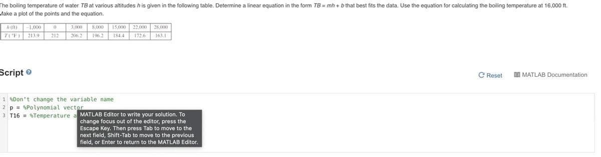 The boiling temperature of water TB at various altitudes h is given in the following table. Determine a linear equation in the form TB = mh + b that best fits the data. Use the equation for calculating the boiling temperature at 16,000 ft.
Make a plot of the points and the equation.
h (ft)
-1,000
3,000
8,000
15,000 22,000
28,000
T('F)
213.9
212
206.2
196.2
184.4
172.6
163.1
Script e
C Reset
DI MATLAB Documentation
1 %Don't change the variable name
2 p = %Polynomial vector
3 T16 = %Temperature a MATLAB Editor to write your solution. To
change focus out of the editor, press the
Escape Key. Then press Tab to move to the
next field, Shift-Tab to move to the previous
field, or Enter to return to the MATLAB Editor.
