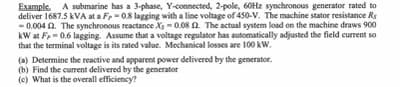 Example. A submarine has a 3-phase, Y-connected, 2-pole, 60Hz synchronous generator rated to
deliver 1687.5 kVA at a F-0.8 lagging with a line voltage of 450-V. The machine stator resistance Rs
-0.004 2. The synchronous reactance Xs-0.08 2. The actual system load on the machine draws 900
kW at F,-0.6 lagging. Assume that a voltage regulator has automatically adjusted the field current so
that the terminal voltage is its rated value. Mechanical losses are 100 kW.
(a) Determine the reactive and apparent power delivered by the generator.
(b) Find the current delivered by the generator
(c) What is the overall efficiency?