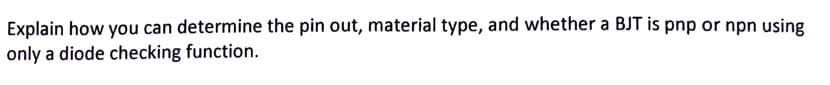 Explain how you can determine the pin out, material type, and whether a BJT is pnp or npn using
only a diode checking function.