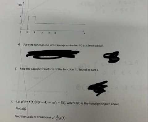 f(x)
2
a) Use step functions to write an expression for f(t) as shown above.
b) Find the Laplace transform of the function f(t) found in part a.
3
c) Let g(t)=f(t)[u(t-4)- u(t-5)], where f(t) is the function shown above.
Plot g(t)
Find the Laplace transform of g(t).