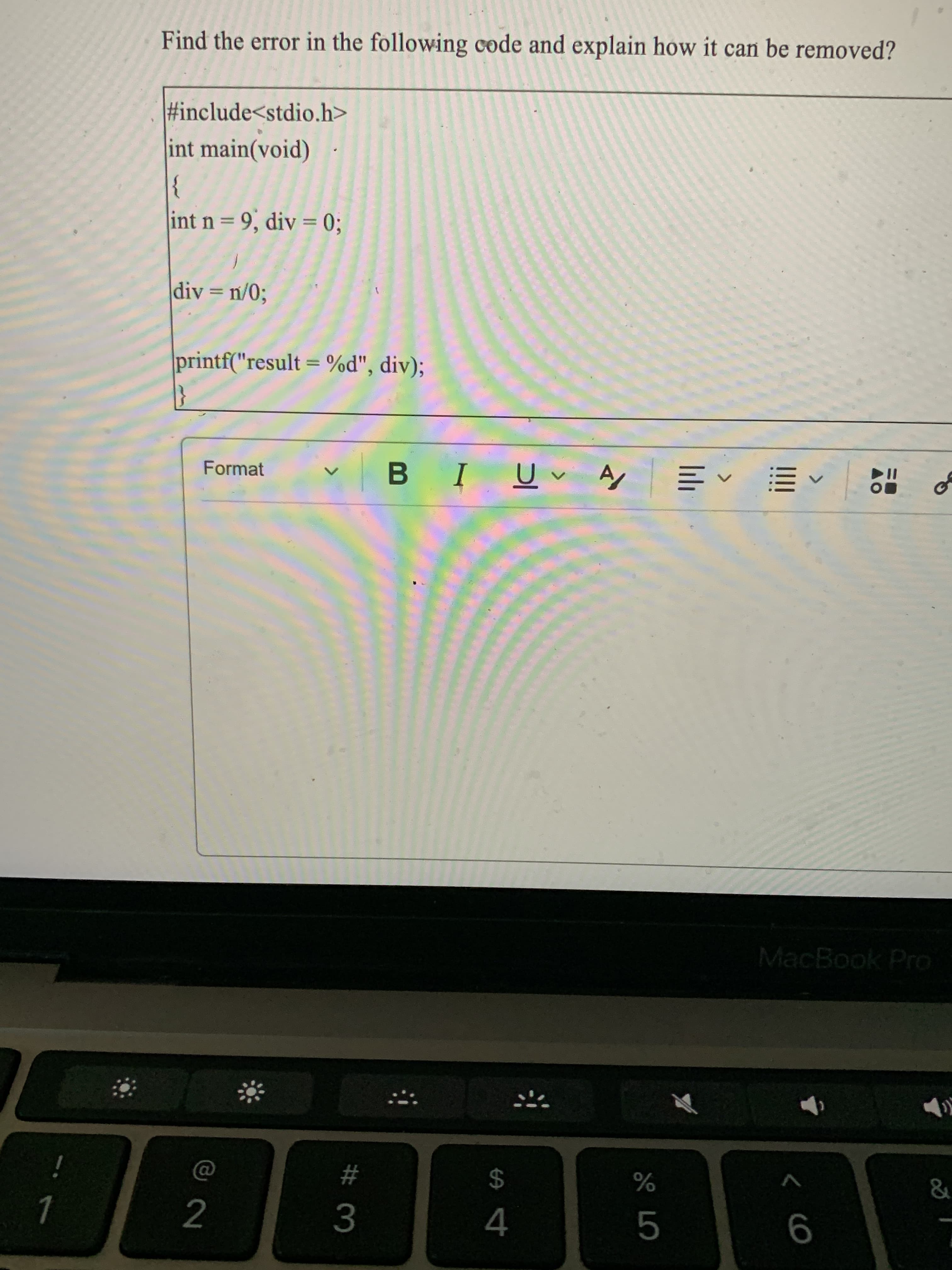 < co
2
Find the error in the following code and explain how it can be removed?
#include<stdio.h>
int main(void)
}
int n= 9, div = 0;
div = n/0;
%3D
printf("result = %d", div);
Format
I
, ヘ三
of
、万
MacBook Pro
%23
$
3.
