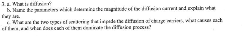 3. a. What is diffusion?
b. Name the parameters which determine the magnitude of the diffusion current and explain what
they are.
c. What are the two types of scattering that impede the diffusion of charge carriers, what causes each
of them, and when does each of them dominate the diffusion process?