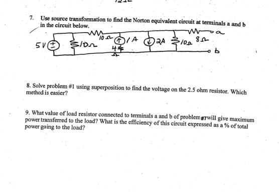 7. Use source transformation to find the Norton equivalent circuit at terminals a and b
in the circuit below.
"
5V
Ion
10
4
IA
RA
2A
$105
85
8. Solve problem #1 using superposition to find the voltage on the 2.5 ohm resistor. Which
method is easier?
9. What value of load resistor connected to terminals a and b of problem #7will give maximum
power transferred to the load? What is the efficiency of this circuit expressed as a % of total
power going to the load?