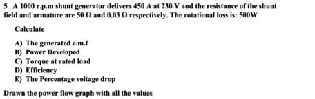 5. A 1000 r.p.m shunt generator delivers 450 A at 230 V and the resistance of the shunt
field and armature are 50 02 and 0.03 2 respectively. The rotational loss is: 500W
Calculate
A) The generated e.m.f
B) Power Developed
C) Torque at rated load
D) Efficiency
E) The Percentage voltage drop
Drawn the power flow graph with all the values