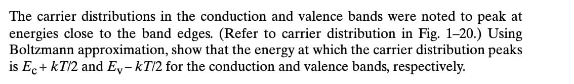 The carrier distributions in the conduction and valence bands were noted to peak at
energies close to the band edges. (Refer to carrier distribution in Fig. 1-20.) Using
Boltzmann approximation, show that the energy at which the carrier distribution peaks
is Ec+kT/2 and E-kT/2 for the conduction and valence bands, respectively.
