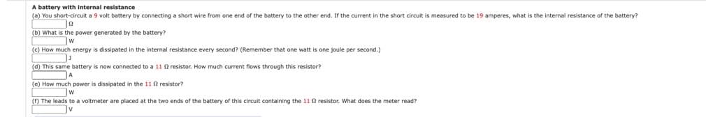 A battery with internal resistance
(a) You short-circuit a 9 volt battery by connecting a short wire from one end of the battery to the other end. If the current in the short circuit is measured to be 19 amperes, what is the internal resistance of the battery?
(b) What is the power generated by the battery?
(c) How much energy is dissipated in the internal resistance every second? (Remember that one watt is one joule per second.)
(d) This same battery is now connected to a 11 resistor. How much current flows through this resistor?
A
(e) How much power is dissipated in the 11 resistor?
w
() The leads to a voltmeter are placed at the two ends of the battery of this circuit containing the 11 f resistor. What does the meter read?
Jv
