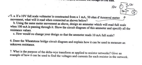 10V
✓5. a. If a 10V full scale voltmeter is constructed from a 1 mA, 50 ohm d'Arsonval meter
movement, what will it read when connected as shown below?
b. Using the same meter movement as above, design an ammeter which will read full scale
when 100 mA is passing through it. Show the circuit diagram of this ammeter and specify all the
resistance values.
c. How would ou change your design so that the ammeter reads 10 mA full scale?
6. Draw the Wheatstone bridge circuit diagram and explain how it can be used to measure an
unknown resistance.
5K
7. What is the purpose of the delta-wye transform as applied to resistor networks? Give an
example of how it can be used to find the voltages and currents for each resistor in the network.