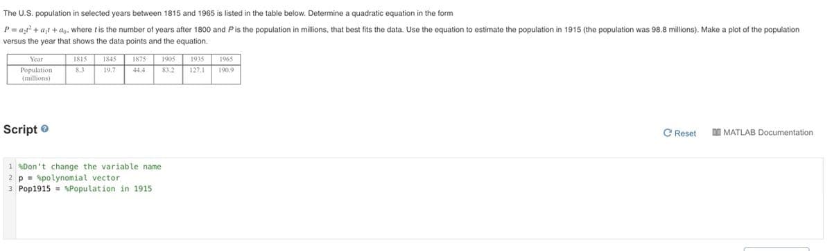 The U.S. population in selected years between 1815 and 1965 is listed in the table below. Determine
quadratic equation in the form
P = azt? + ajt + ap, where tis the number of years after 1800 and Pis the population in millions, that best fits the data. Use the equation to estimate the population in 1915 (the population was 98.8 millions). Make a plot of the population
versus the year that shows the data points and the equation.
Year
1815
1845
1875
1905
1935
1965
Population
(millions)
8.3
19.7
44.4
83.2
127.1
190.9
Script e
C Reset
DI MATLAB Documentation
1 %Don't change the variable name
2 p = %polynomial vector
3 Pop1915 = %Population in 1915
