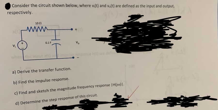 Consider the circuit shown below, where vi(t) and vo(t) are defined as the input and output,
respectively.
102
0.1 F
I
Vo
a) Derive the transfer function.
b) Find the impulse response.
c) Find and sketch the magnitude frequency response |H(jo)].
d) Determine the step response of this circuit.