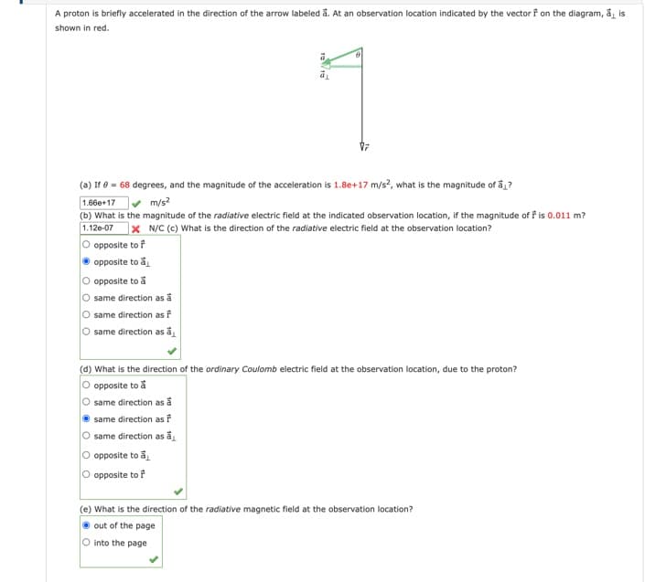 A proton is briefly accelerated in the direction of the arrow labeled å. At an observation location indicated by the vector f on the diagram, a is
shown in red.
ā
(a) If 0 = 68 degrees, and the magnitude of the acceleration is 1.8e+17 m/s², what is the magnitude of a₁?
1.66e+17 ✓ m/s²
(b) What is the magnitude of the radiative electric field at the indicated observation location, if the magnitude of f is 0.011 m?
1.12e-07 x N/C (c) What is the direction of the radiative electric field at the observation location?
O opposite to f
opposite to a
O opposite to a
O same direction as a
O same direction as i
O same direction as a
(d) What is the direction of the ordinary Coulomb electric field at the observation location, due to the proton?
O opposite to å
same direction as a
same direction as i
same direction as a
O opposite to a
opposite to F
(e) What is the direction of the radiative magnetic field at the observation location?
out of the page
O into the page