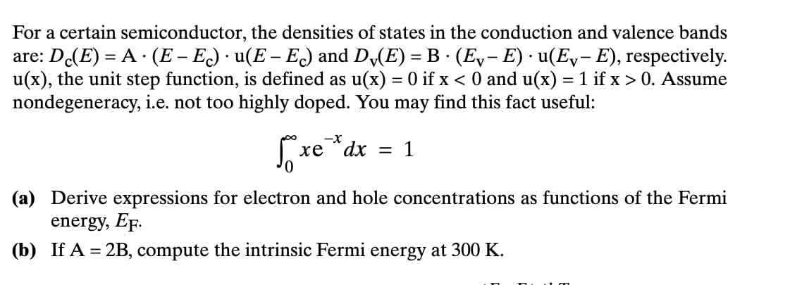 .
For a certain semiconductor, the densities of states in the conduction and valence bands
are: Dc(E)= A (E – E) · u(E – Ec) and Dv(E) = B · (Ev− E) · u(E-E), respectively.
u(x), the unit step function, is defined as u(x) = 0 if x < 0 and u(x) = 1 if x > 0. Assume
nondegeneracy, i.e. not too highly doped. You may find this fact useful:
Бохе
-X
xe dx
=
1
(a) Derive expressions for electron and hole concentrations as functions of the Fermi
energy, EF.
(b) If A = 2B, compute the intrinsic Fermi energy at 300 K.