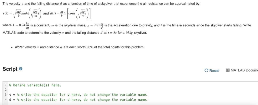 The velocity v and the falling distance d as a function of time of a skydiver that experience the air resistance can be approximated by:
and d() = " in cosh :)
kg
v(t) = mg tanh
where k = 0.24 Kg is a constant, m is the skydiver mass, g = 9.81 " is the acceleration due to gravity, and t is the time in seconds since the skydiver starts falling. Write
m
MATLAB code to determine the velocity v and the falling distance d at t = 8s for a 95kg skydiver.
• Note: Velocity v and distance d are each worth 50% of the total points for this problem.
Script e
C Reset
I MATLAB Docume
1 % Define variable(s) here.
3 v = % write the equation for v here, do not change the variable name.
4 d = % write the equation for d here, do not change the variable name.
