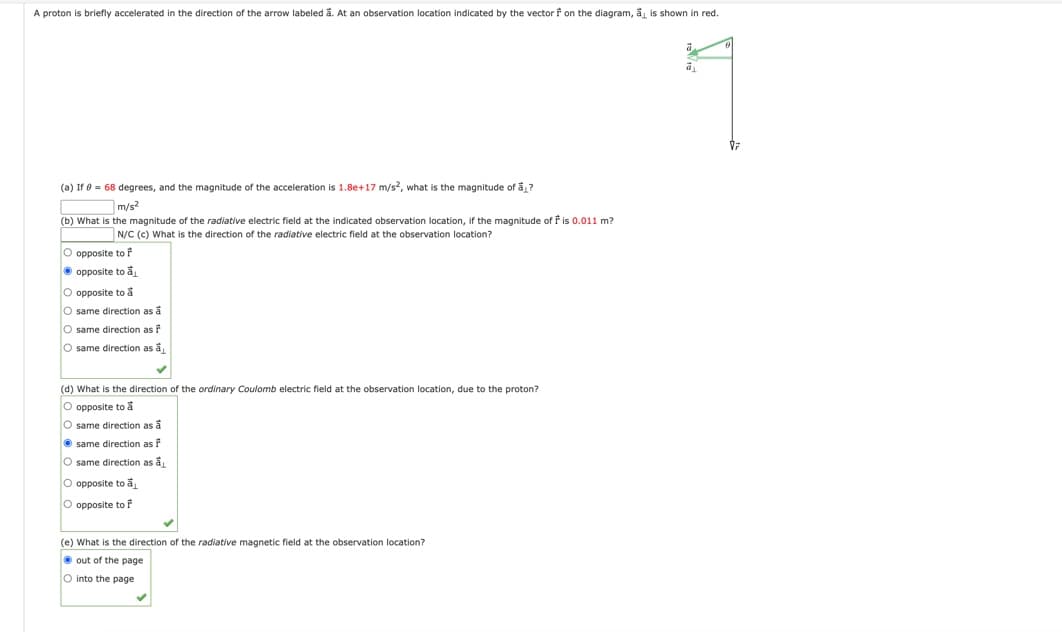 A proton is briefly accelerated in the direction of the arrow labeled å. At an observation location indicated by the vector f on the diagram, ā, is shown in red.
ā
(a) If 0 = 68 degrees, and the magnitude of the acceleration is 1.8e+17 m/s2, what is the magnitude of a?
m/s2
(b) What is the magnitude of the radiative electric field at the indicated observation location, if the magnitude of f is 0.011 m?
N/C (c) What is the direction of the radiative electric field at the observation location?
O opposite to f
opposite to a
ā
O opposite to å
O same direction as a
O same direction as
O same direction as a
(d) What is the direction of the ordinary Coulomb electric field at the observation location, due to the proton?
O opposite to a
O same direction as a
same direction as
same direction as a
O opposite to a
O opposite to F
(e) What is the direction of the radiative magnetic field at the observation location?
out of the page.
O into the page