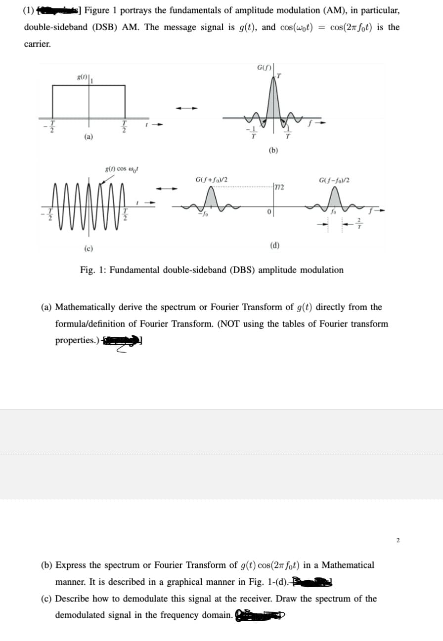 (1)s] Figure 1 portrays the fundamentals of amplitude modulation (AM), in particular,
double-sideband (DSB) AM. The message signal is g(t), and cos(wpt)
carrier.
cos(2x fot) is the
g(1)
(a)
(c)
T
g(1) cos wo
1
G(f)
ད་ནས་
(b)
G(f+fo)/2
А
G(f-fo)/2
T12
(d)
Fig. 1: Fundamental double-sideband (DBS) amplitude modulation
(a) Mathematically derive the spectrum or Fourier Transform of g(t) directly from the
formula/definition of Fourier Transform. (NOT using the tables of Fourier transform
properties.)
(b) Express the spectrum or Fourier Transform of g(t) cos(2 fot) in a Mathematical
manner. It is described in a graphical manner in Fig. 1-(d).
(c) Describe how to demodulate this signal at the receiver. Draw the spectrum of the
demodulated signal in the frequency domain. I