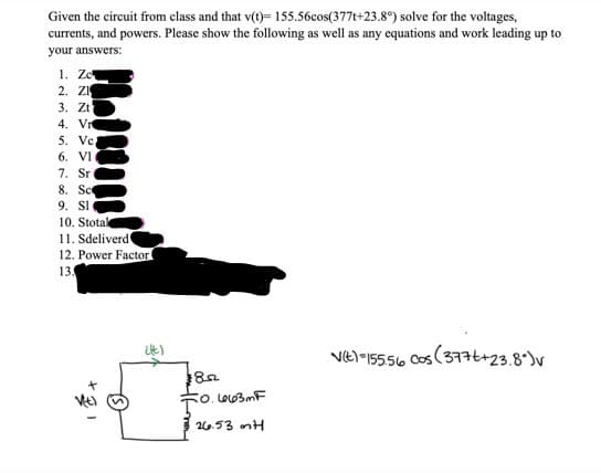 Given the circuit from class and that v(t)= 155.56cos(377t+23.8°) solve for the voltages,
currents, and powers. Please show the following as well as any equations and work leading up to
your answers:
1. Zc
2. ZI
3. Zt
4. Vr
5. Vc;
6. VI
7. Sr
8. Sc
9. Sl
10. Stotak
11. Sdeliverd
12. Power Factor
13.
(lt)
852
50.663mF
To.
26.53 mH
V(t)-155.56 cos (377t+23.8%)