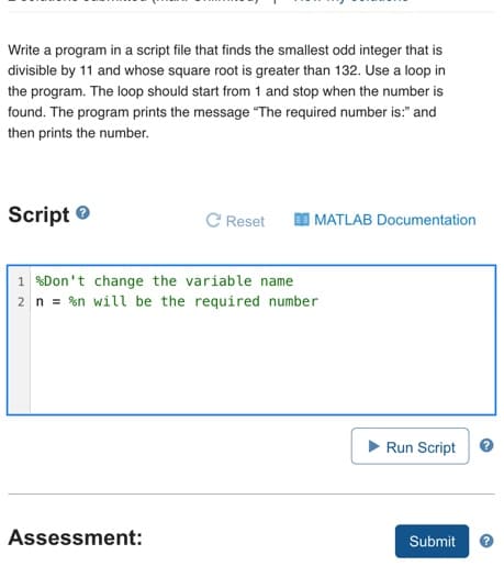 Write a program in a script file that finds the smallest odd integer that is
divisible by 11 and whose square root is greater than 132. Use a loop in
the program. The loop should start from 1 and stop when the number is
found. The program prints the message "The required number is:" and
then prints the number.
Script e
C Reset
I MATLAB Documentation
1 %Don't change the variable name
2 n = %n will be the required number
Run Script
Assessment:
Submit
