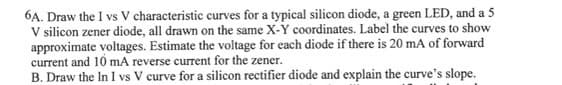 6A. Draw the I vs V characteristic curves for a typical silicon diode, a green LED, and a 5
V silicon zener diode, all drawn on the same X-Y coordinates. Label the curves to show
approximate voltages. Estimate the voltage for each diode if there is 20 mA of forward
current and 10 mA reverse current for the zener.
B. Draw the In I vs V curve for a silicon rectifier diode and explain the curve's slope.