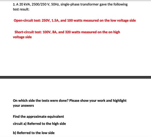 2. A 20 kVA, 2500/250 V, 50Hz, single-phase transformer gave the following
test result:
Open-circuit test: 250V, 1.5A, and 100 watts measured on the low voltage side
Short-circuit test: 100V, 8A, and 320 watts measured on the on high
voltage side
On which side the tests were done? Please show your work and highlight
your answers
Find the approximate equivalent
circuit a) Referred to the high side
b) Referred to the low side