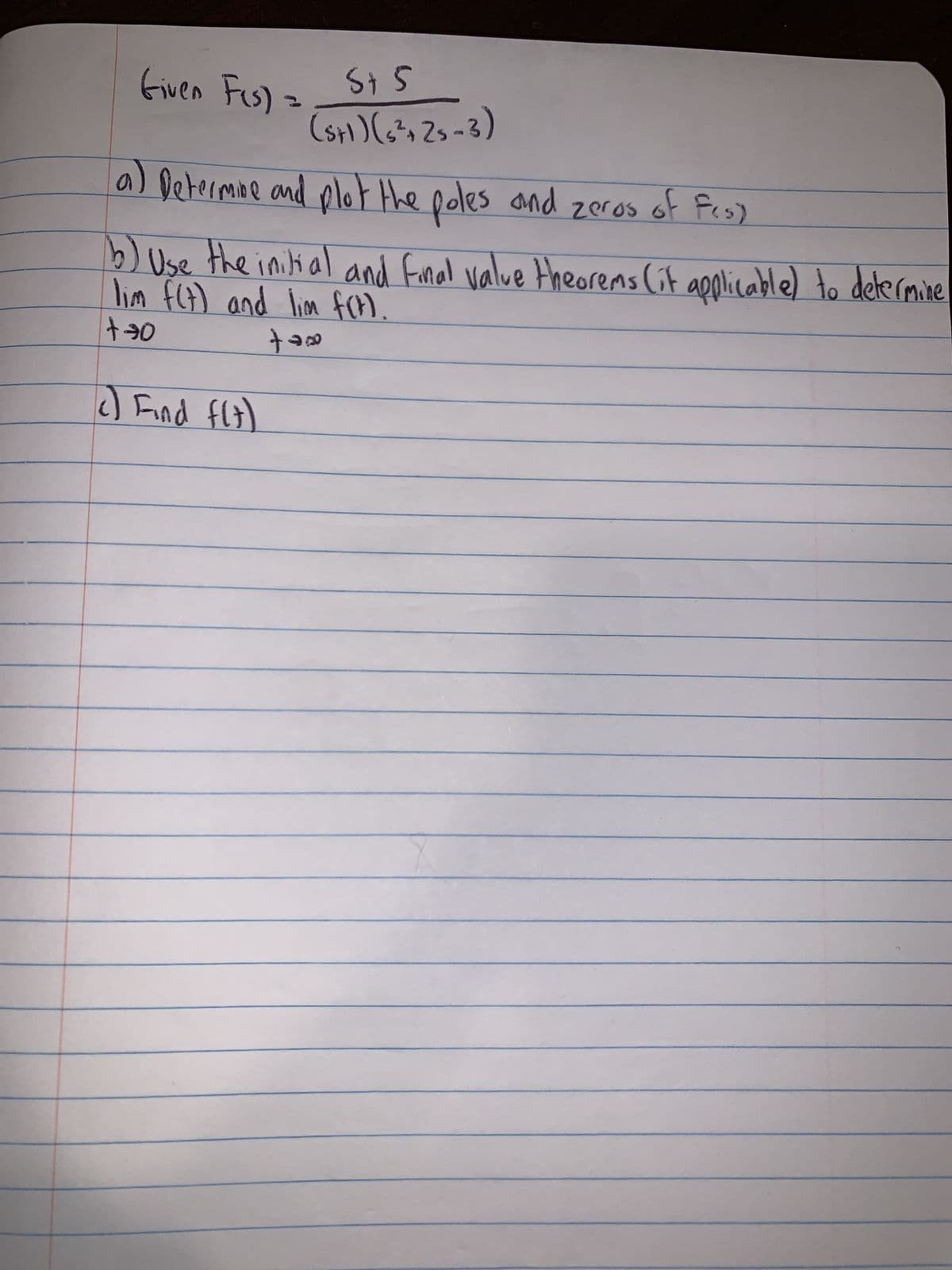 St 5
(S+1) (5²+25-3)
a) Determine and plot the poles and zeros of f(s)
b) Use the initial and final value theorems (it applicable) to determine
lim f(t) and lim f(t).
tax
+70
Given Fus).
c) Find f(t)