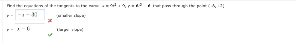 Find the equations of the tangents to the curve x = 9t2 + 9, y = 6t3 + 6 that pass through the point (18, 12).
y = -x + 30
(smaller slope)
y = x – 6
(larger slope)
