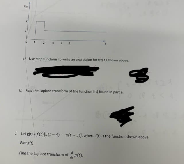 f(t)
2
1
0 1
2
5
a) Use step functions to write an expression for f(t) as shown above.
b) Find the Laplace transform of the function f(t) found in part a.
c) Let g(t)=f(t) [u(t-4) u(t-5)], where f(t) is the function shown above.
Plot g(t)
Find the Laplace transform of g(t).