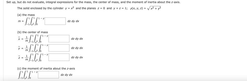 Set up, but do not evaluate, integral expressions for the mass, the center of mass, and the moment of inertia about the z-axis.
The solid enclosed by the cylinder y = x² and the planes z = 0 and y + z = 1; p(x, y, z) = √√√√x² + y²
(a) the mass
im =
(b) the center of mass
1-
+
1 – y
1
- - -
7-
-
1 = "
m
x =
dz dy dx
dz dy dx
dz dy dx
dz dy dx
(c) the moment of inertia about the z-axis
Ը
dz dy dx