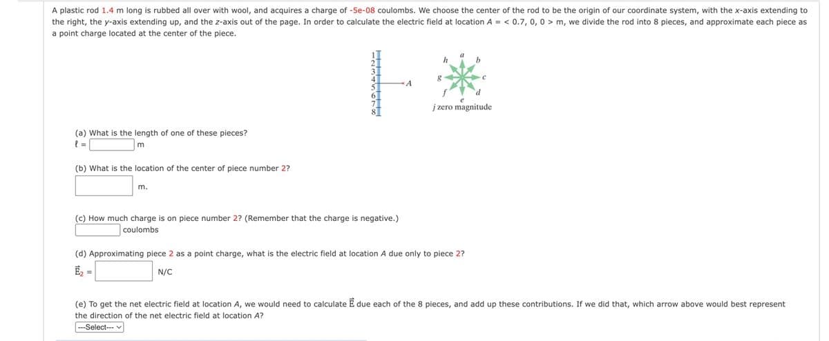 A plastic rod 1.4 m long is rubbed all over with wool, and acquires a charge of -5e-08 coulombs. We choose the center of the rod to be the origin of our coordinate system, with the x-axis extending to
the right, the y-axis extending up, and the z-axis out of the page. In order to calculate the electric field at location A = < 0.7, 0, 0 > m, we divide the rod into 8 pieces, and approximate each piece as
a point charge located at the center of the piece.
h
b
d
j zero magnitude
(a) What is the length of one of these pieces?
(b) What is the location of the center of piece number 2?
m.
(c) How much charge is on piece number 2? (Remember that the charge is negative.)
coulombs
(d) Approximating piece 2 as a point charge, what is the electric field at location A due only to piece 2?
N/C
(e) To get the net electric field at location A, we would need to calculate E due each of the 8 pieces, and add up these contributions. If we did that, which arrow above would best represent
the direction of the net electric field at location A?
--Select--- v
