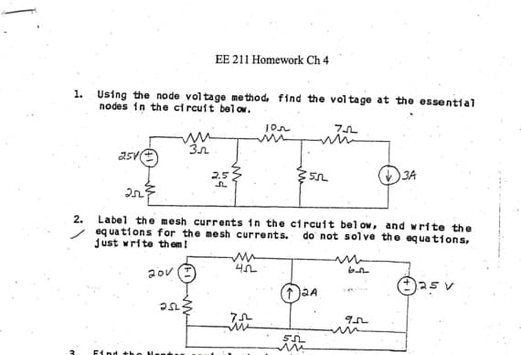 1.
2.
3
Using the node voltage method, find the voltage at the essential
nodes in the circuit below.
75
2511
Find the
EE 211 Homework Ch 4
Зл
252.
2.5
105
2523
Label the mesh currents in the circuit below, and write the
equations for the mesh currents. do not solve the equations,
just write them!
20v
m
422
55
2A
55L
m
3A
952
Ⓒ25 v