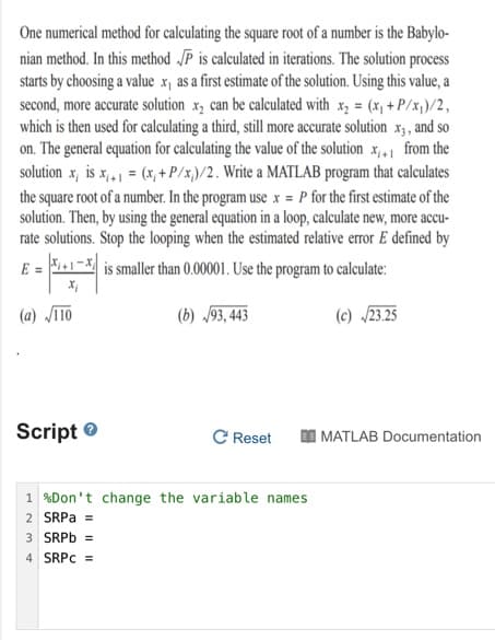 One numerical method for calculating the square root of a number is the Babylo-
nian method. In this method „P is calculated in iterations. The solution process
starts by choosing a value x, as a first estimate of the solution. Using this value, a
second, more accurate solution x, can be calculated with x, = (x, + P/x;)/2,
which is then used for calculating a third, still more accurate solution x3, and so
on. The general equation for calculating the value of the solution x,1 from the
solution x, is x,, = (x, + P/x,)/2. Write a MATLAB program that calculates
the square root of a number. In the program use x = P for the first estimate of the
solution. Then, by using the general equation in a loop, calculate new, more accu-
rate solutions. Stop the looping when the estimated relative error E defined by
E =
is smaller than 0.00001. Use the program to calculate:
(a) Jī10
(b) /93, 443
(c) /23.25
Script e
C Reset
I MATLAB Documentation
1 %Don't change the variable names
2 SRPA =
3 SRPD =
4 SRPC =
