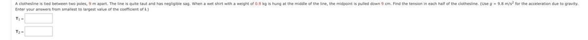 A clothesline is tied between two poles, 9 m apart. The line is quite taut and has negligible sag. When a wet shirt with a weight of 0.9 kg is hung at the middle of the line, the midpoint is pulled down 9 cm. Find the tension in each half of the clothesline. (Use g = 9.8 m/s2 for the acceleration due to gravity.
Enter your answers from smallest to largest value of the coefficient of i.)
T₁ =
T₂=