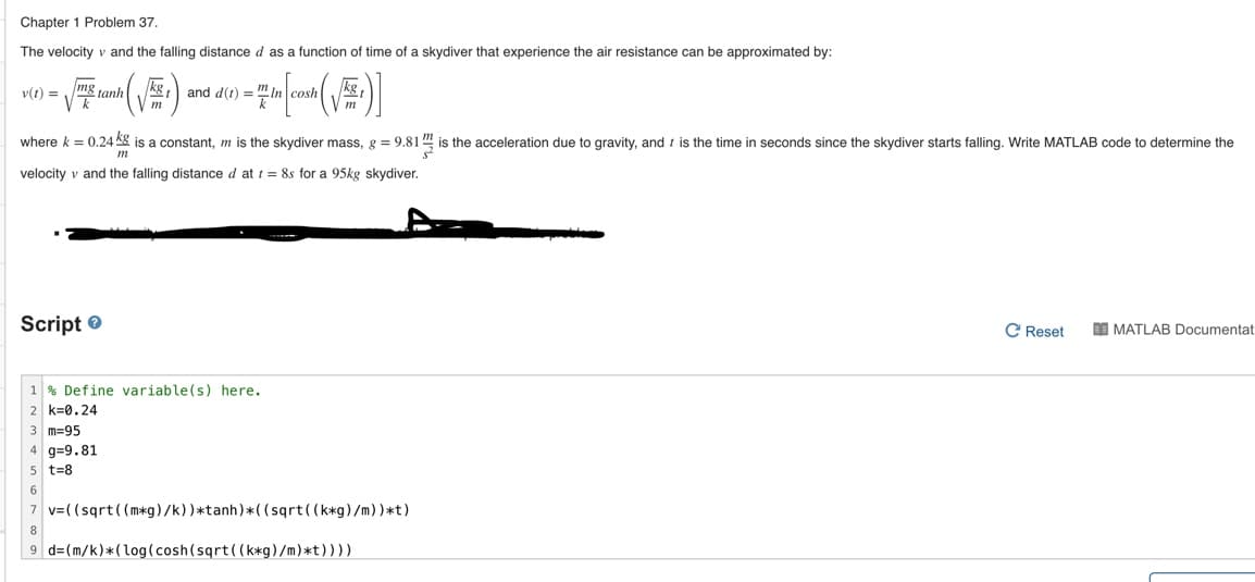 Chapter 1 Problem 37.
The velocity v and the falling distance d as a function of time of a skydiver that experience the air resistance can be approximated by:
v(t) =
mo
kg
and d(t) = " In
tanh
V m
where k = 0.24 Kg is a constant, m is the skydiver mass, g = 9.81
is the acceleration due to gravity, and t is the time in seconds since the skydiver starts falling. Write MATLAB code to determine the
m
velocity v and the falling distance d at t = 8s for a 95kg skydiver.
Script e
C Reset
I MATLAB Documentat
1 % Define variable(s) here.
2 k=0.24
3 m=95
4 g=9.81
5 t=8
6
v=((sqrt ((m*g)/k))*tanh)*( (sqrt((k*g)/m))*t)
9 d=(m/k)*(log(cosh(sqrt((k*g)/m)*t))))
