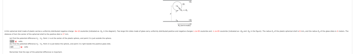 -Q2
Rj << R2
3.
+Q2
R2 (not to scale)
A thin spherical shell made of plastic carries a uniformly distributed negative charge -6e-10 coulombs (indicated as -Q, in the diagram). Two large thin disks made of glass carry uniformly distributed positive and negative charges 1.1e-05 coulombs and -1.1e-05 coulombs (indicated as +Q, and -Q, in the figure). The radius R, of the plastic spherical shell is 8 mm, and the radius R, of the glass disks is 4 meters. The
distance d from the center of the spherical shell to the positive disk is 17 mm.
(a) Find the potential difference V, - V,. Point 1 is at the center of the plastic sphere, and point 2 is just outside the sphere.
|-173 X volts
(b) Find the potential difference V, - V3. Point 2 is just below the sphere, and point 3 is right beside the positive glass disk.
|-625
X volts
Remember that the sign of the potential difference is important.
