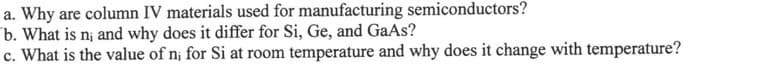 a. Why are column IV materials used for manufacturing semiconductors?
b. What is n; and why does it differ for Si, Ge, and GaAs?
c. What is the value of n; for Si at room temperature and why does it change with temperature?