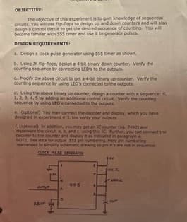 OBJECTIVE:
The objective of this experiment is to gain knowledge of sequential
circuits. You will use fip-flops to design up and down counters and will also
design a control crout to get the desired sequence of counting. You will
become familiar with 555 timer and use it to generate pulses
DESIGN REQUIREMENTS:
a. Design a clock pulse generator using 555 timer as shown.
b. Using JKp-flops, design a 4 bit binary down counter. Verify the
counting sequence by connecting LED's to the outputs.
c. Modify the above circult to get a 4-bit binary up-counter. Verify the
counting sequence by using LED's connected to the outputs
d. Using the above binary up counter, design a counter with a sequence: 0,
1, 2, 3, 4, 5 by adding an additional control circuit. Verity the counting
sequence by using LED'S connected to the outputs
e. (optional) You may connect the decoder and display, which you have
designed in experimenta 3. too verify your outputs
f. (optional) In addition, you may get an IC counter (eq 7490) and
Implement the circuit a, b, and cusing this IC. Further, you can connect the
decoder to the counter and display it as indicated in paragraph e
NOTE: See data for actual 555 pin numbering. Here in numbering
rearranged to simplify schematic drawing so pin a's are not in sequence.
CLOCK PIASE GENERASSA
everyt
Saur
445
COLA