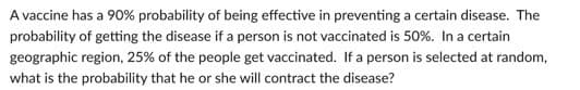 A vaccine has a 90% probability of being effective in preventing a certain disease. The
probability of getting the disease if a person is not vaccinated is 50%. In a certain
geographic region, 25% of the people get vaccinated. If a person is selected at random,
what is the probability that he or she will contract the disease?