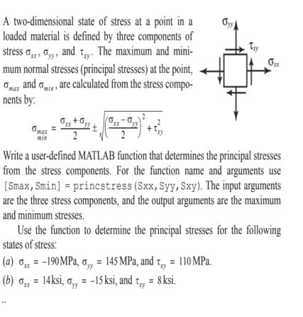 A two-dimensional state of stress at a point in a
loaded material is defined by three components of
stress o„„, , G,y, and t,. The maximum and mini-
mum normal stresses (principal stresses) at the point,
Omar and omia , are calculated from the stress compo-
nents by:
Try
+6,
XX
max
min
2
Write a user-defined MATLAB function that determines the principal stresses
from the stress components. For the function name and arguments use
[Smax,Smin] = princstress (Sxx,Syy, Sxy). The input arguments
are the three stress components, and the output arguments are the maximum
and minimum stresses.
Use the function to determine the principal stresses for the following
states of stress:
(a) o = -190 MPa, o, = 145 MPa, and t,„, = 110 MPa.
(b) o = 14ksi, ,, = -15 ksi, and t,,
= 8 ksi.
