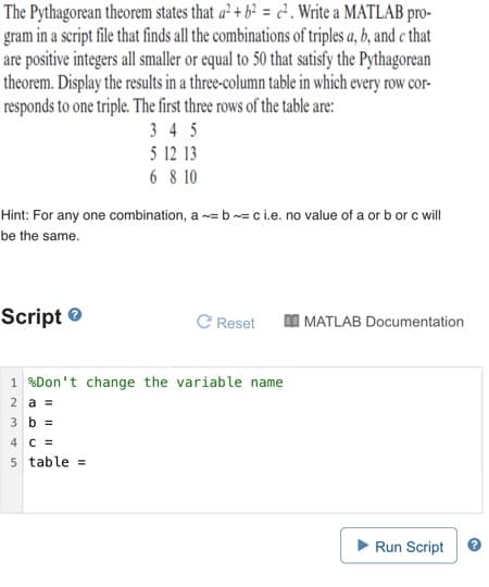 The Pythagorean theorem states that a² + b² = c² . Write a MATLAB pro-
gram in a script file that finds all the combinations of triples a, b, and e that
are positive integers all smaller or equal to 50 that satisfy the Pythagorean
theorem. Display the results in a three-column table in which every row cor-
responds to one triple. The first three rows of the table are:
3 4 5
5 12 13
6 8 10
Hint: For any one combination, a -= b -= c i.e. no value of a or b or c will
be the same.
Script e
C Reset
MATLAB Documentation
1 %Don't change the variable name
2 a =
3 b =
4 C =
5 table =
Run Script
