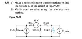 4.59 a) Make a series of source transformations to find
the voltage in the circuit in Fig. P4.59.
b) Verify your solution using the mesh-current
method.
Figure P4.59
5kn 38mA
35 V
10 kn,
15 kn
201
30 kn 25 kn 3
1 mA