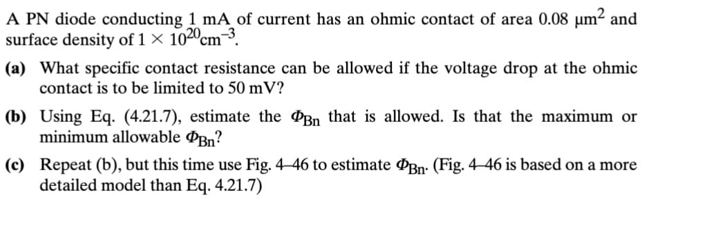 A PN diode conducting 1 mA of current has an ohmic contact of area 0.08 μm² and
surface density of 1 × 1020 cm³.
(a) What specific contact resistance can be allowed if the voltage drop at the ohmic
contact is to be limited to 50 mV?
(b) Using Eq. (4.21.7), estimate the Bn that is allowed. Is that the maximum or
minimum allowable Bn?
(c) Repeat (b), but this time use Fig. 4-46 to estimate Bn. (Fig. 4-46 is based on a more
detailed model than Eq. 4.21.7)