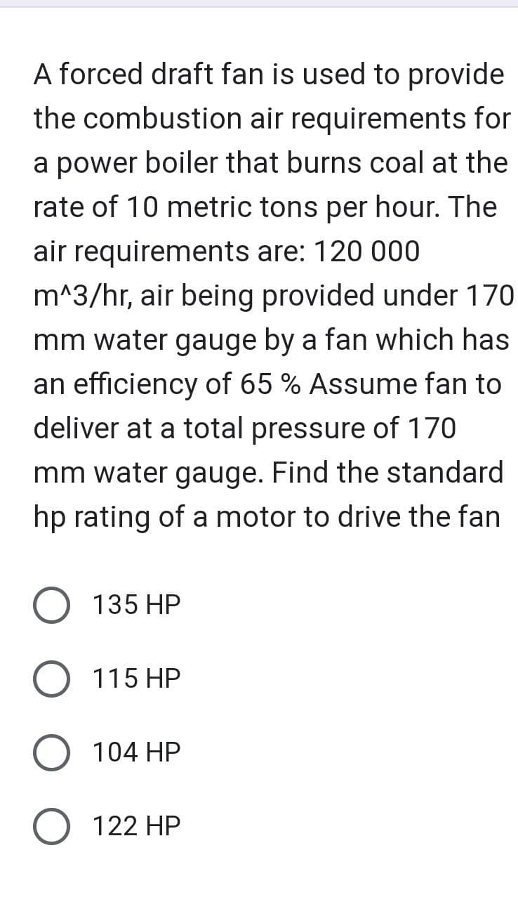 A forced draft fan is used to provide
the combustion air requirements for
a power boiler that burns coal at the
rate of 10 metric tons per hour. The
air requirements are: 120 000
m^3/hr, air being provided under 170
mm water gauge by a fan which has
an efficiency of 65 % Assume fan to
deliver at a total pressure of 170
mm water gauge. Find the standard
hp rating of a motor to drive the fan
O 135 HP
O 115 HP
104 HP
O 122 HP