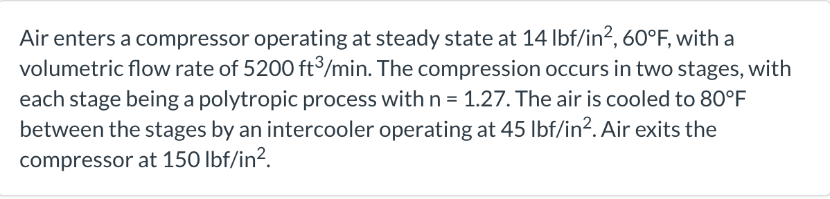 Air enters a compressor operating at steady state at 14 lbf/in², 60°F, with a
volumetric flow rate of 5200 ft³/min. The compression occurs in two stages, with
each stage being a polytropic process with n = 1.27. The air is cooled to 80°F
between the stages by an intercooler operating at 45 lbf/in². Air exits the
compressor at 150 lbf/in².