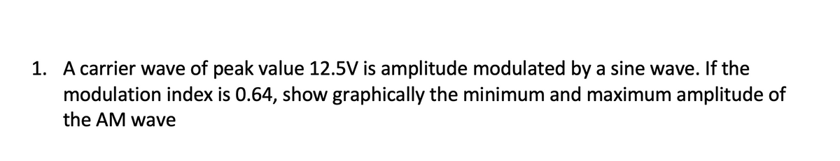 1. A carrier wave of peak value 12.5V is amplitude modulated by a sine wave. If the
modulation index is 0.64, show graphically the minimum and maximum amplitude of
the AM wave