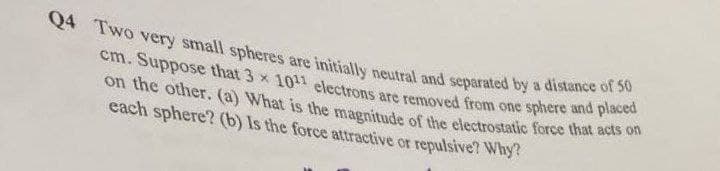 Q4 Two very small spheres are initially neutral and separated by a distance of 50
cm. Suppose that 3 x 10¹1 electrons are removed from one sphere and placed
on the other. (a) What is the magnitude of the electrostatic force that acts on
each sphere? (b) Is the force attractive or repulsive? Why?